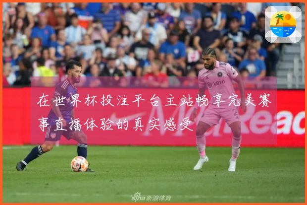 在世界杯投注平台主站畅享完美赛事直播体验的真实感受