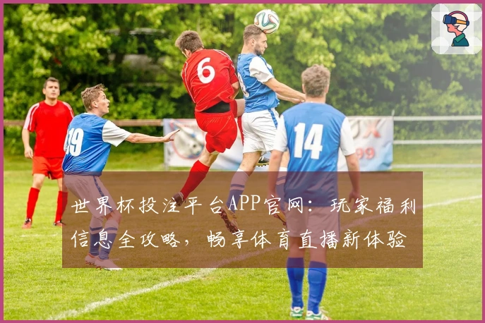 世界杯投注平台APP官网：玩家福利信息全攻略，畅享体育直播新体验
